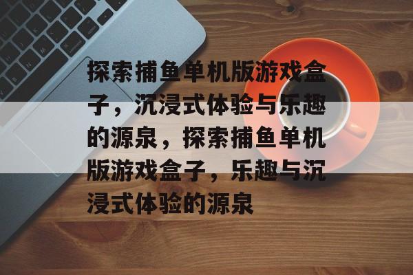 探索捕鱼单机版游戏盒子,沉浸式体验与乐趣的源泉,探索捕鱼单机版游戏盒子,乐趣与沉浸式体验的源泉 探索捕鱼单机版游戏盒子,沉浸式体验与乐趣的源泉,探索捕鱼单机版游戏盒子,乐趣与沉浸式体验的源泉