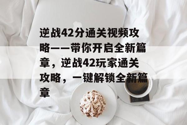 逆战42分通关视频攻略——带你开启全新篇章,逆战42玩家通关攻略,一键解锁全新篇章 逆战42分通关视频攻略——带你开启全新篇章,逆战42玩家通关攻略,一键解锁全新篇章