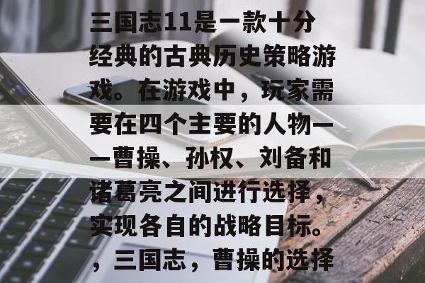 三国志11是一款十分经典的古典历史策略游戏。在游戏中,玩家需要在四个主要的人物——曹操、孙权、刘备和诸葛亮之间进行选择,实现各自的战略目标。,三国志,曹操的选择 三国志11是一款十分经典的古典历史策略游戏。在游戏中,玩家需要在四个主要的人物——曹操、孙权、刘备和诸葛亮之间进行选择,实现各自的战略目标。,三国志,曹操的选择