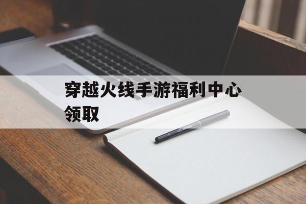 穿越火线手游福利中心领取 穿越火线手游福利中心领取