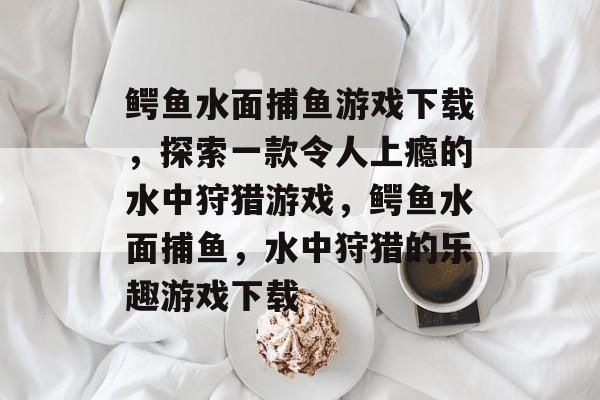 鳄鱼水面捕鱼游戏下载,探索一款令人上瘾的水中狩猎游戏,鳄鱼水面捕鱼,水中狩猎的乐趣游戏下载 鳄鱼水面捕鱼游戏下载,探索一款令人上瘾的水中狩猎游戏,鳄鱼水面捕鱼,水中狩猎的乐趣游戏下载
