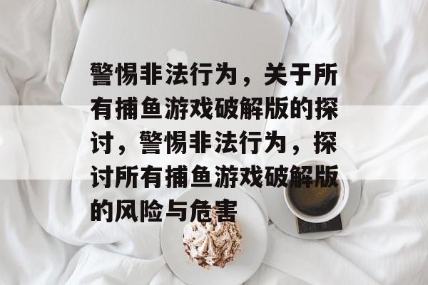 警惕非法行为,关于所有捕鱼游戏破解版的探讨,警惕非法行为,探讨所有捕鱼游戏破解版的风险与危害 警惕非法行为,关于所有捕鱼游戏破解版的探讨,警惕非法行为,探讨所有捕鱼游戏破解版的风险与危害