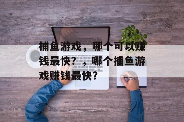 捕鱼游戏,哪个可以赚钱最快?,哪个捕鱼游戏赚钱最快? 捕鱼游戏,哪个可以赚钱最快?,哪个捕鱼游戏赚钱最快?