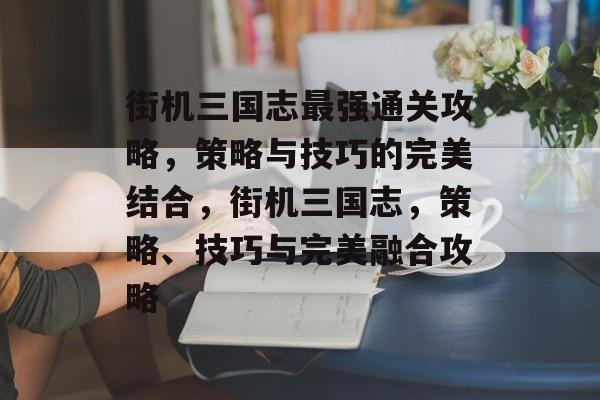 街机三国志最强通关攻略,策略与技巧的完美结合,街机三国志,策略、技巧与完美融合攻略 街机三国志最强通关攻略,策略与技巧的完美结合,街机三国志,策略、技巧与完美融合攻略