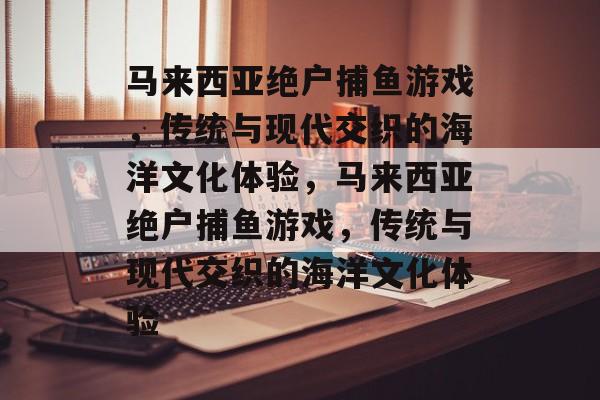 马来西亚绝户捕鱼游戏,传统与现代交织的海洋文化体验,马来西亚绝户捕鱼游戏,传统与现代交织的海洋文化体验 马来西亚绝户捕鱼游戏,传统与现代交织的海洋文化体验,马来西亚绝户捕鱼游戏,传统与现代交织的海洋文化体验