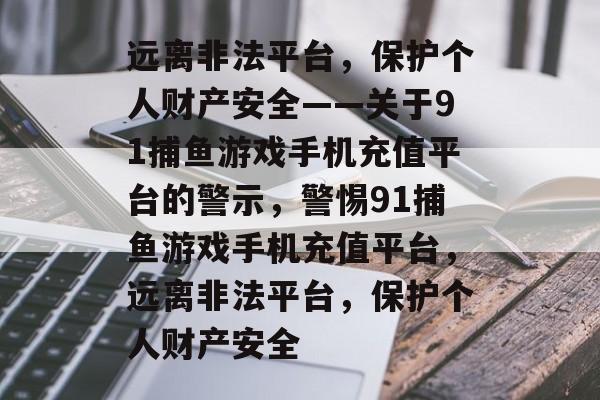 远离非法平台,保护个人财产安全——关于91捕鱼游戏手机充值平台的警示,警惕91捕鱼游戏手机充值平台,远离非法平台,保护个人财产安全 远离非法平台,保护个人财产安全——关于91捕鱼游戏手机充值平台的警示,警惕91捕鱼游戏手机充值平台,远离非法平台,保护个人财产安全
