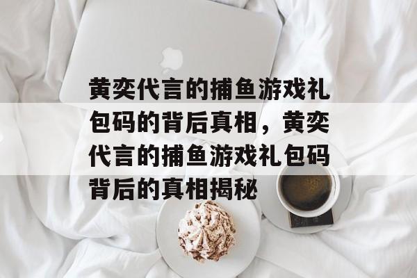 黄奕代言的捕鱼游戏礼包码的背后真相,黄奕代言的捕鱼游戏礼包码背后的真相揭秘 黄奕代言的捕鱼游戏礼包码的背后真相,黄奕代言的捕鱼游戏礼包码背后的真相揭秘