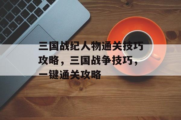 三国战纪人物通关技巧攻略,三国战争技巧,一键通关攻略 三国战纪人物通关技巧攻略,三国战争技巧,一键通关攻略