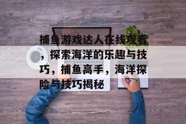 捕鱼游戏达人在线观看,探索海洋的乐趣与技巧,捕鱼高手,海洋探险与技巧揭秘 捕鱼游戏达人在线观看,探索海洋的乐趣与技巧,捕鱼高手,海洋探险与技巧揭秘