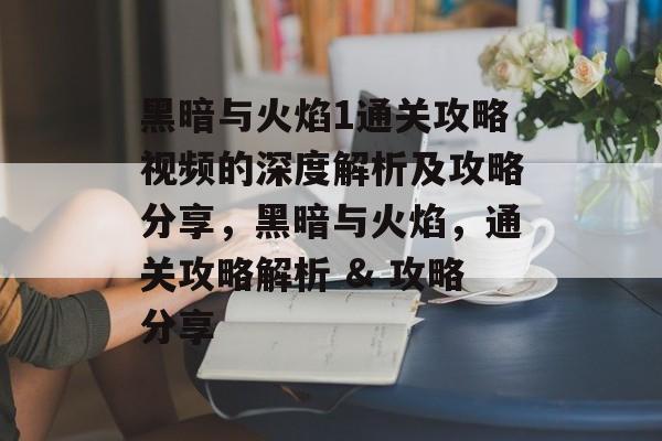 黑暗与火焰1通关攻略视频的深度解析及攻略分享，黑暗与火焰，通关攻略解析 & 攻略分享