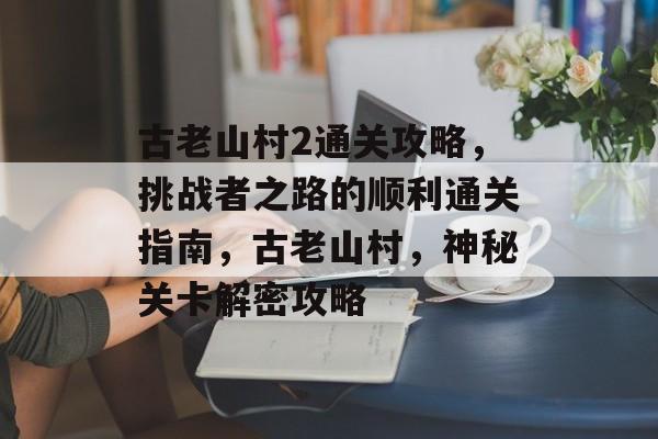 古老山村2通关攻略,挑战者之路的顺利通关指南,古老山村,神秘关卡解密攻略 古老山村2通关攻略,挑战者之路的顺利通关指南,古老山村,神秘关卡解密攻略