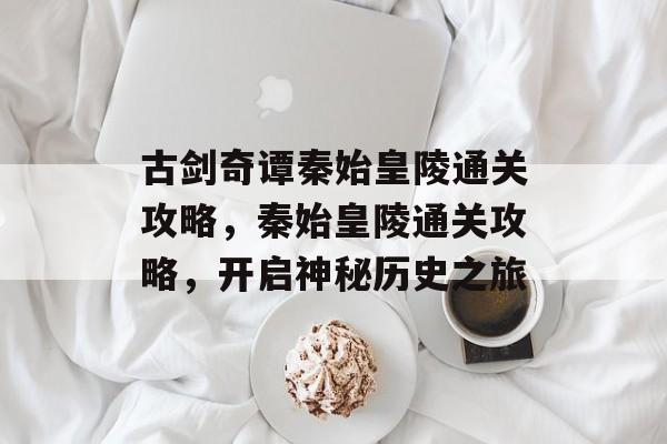 古剑奇谭秦始皇陵通关攻略,秦始皇陵通关攻略,开启神秘历史之旅 古剑奇谭秦始皇陵通关攻略,秦始皇陵通关攻略,开启神秘历史之旅