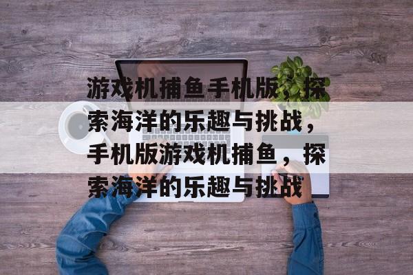 游戏机捕鱼手机版,探索海洋的乐趣与挑战,手机版游戏机捕鱼,探索海洋的乐趣与挑战 游戏机捕鱼手机版,探索海洋的乐趣与挑战,手机版游戏机捕鱼,探索海洋的乐趣与挑战