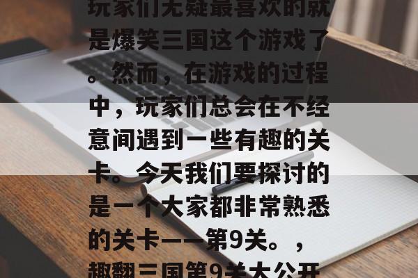 在众多的三国游戏中,玩家们无疑最喜欢的就是爆笑三国这个游戏了。然而,在游戏的过程中,玩家们总会在不经意间遇到一些有趣的关卡。今天我们要探讨的是一个大家都非常熟悉的关卡——第9关。,趣翻三国第9关大公开!妙计玩家易破 在众多的三国游戏中,玩家们无疑最喜欢的就是爆笑三国这个游戏了。然而,在游戏的过程中,玩家们总会在不经意间遇到一些有趣的关卡。今天我们要探讨的是一个大家都非常熟悉的关卡——第9关。,趣翻三国第9关大公开!妙计玩家易破
