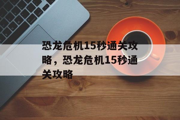 恐龙危机15秒通关攻略,恐龙危机15秒通关攻略 恐龙危机15秒通关攻略,恐龙危机15秒通关攻略