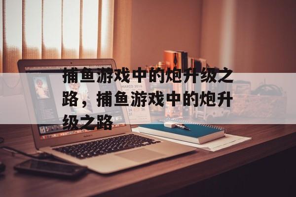 捕鱼游戏中的炮升级之路，捕鱼游戏中的炮升级之路
