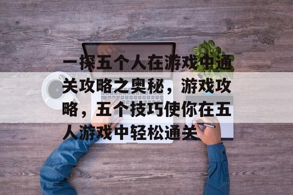 一探五个人在游戏中通关攻略之奥秘，游戏攻略，五个技巧使你在五人游戏中轻松通关