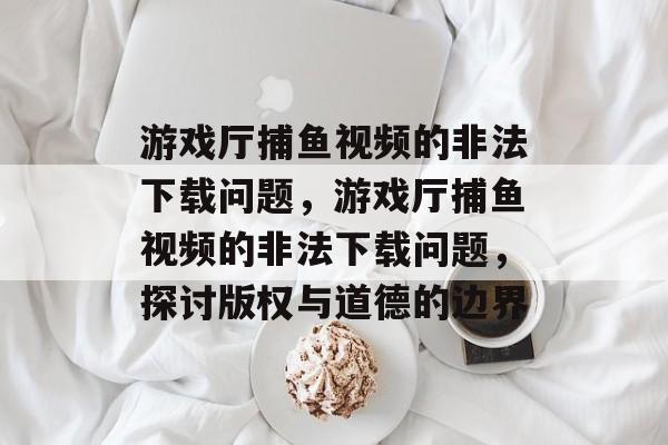 游戏厅捕鱼视频的非法下载问题，游戏厅捕鱼视频的非法下载问题，探讨版权与道德的边界