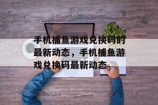 手机捕鱼游戏兑换码的最新动态，手机捕鱼游戏兑换码最新动态