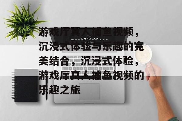 游戏厅真人捕鱼视频,沉浸式体验与乐趣的完美结合,沉浸式体验,游戏厅真人捕鱼视频的乐趣之旅 游戏厅真人捕鱼视频,沉浸式体验与乐趣的完美结合,沉浸式体验,游戏厅真人捕鱼视频的乐趣之旅