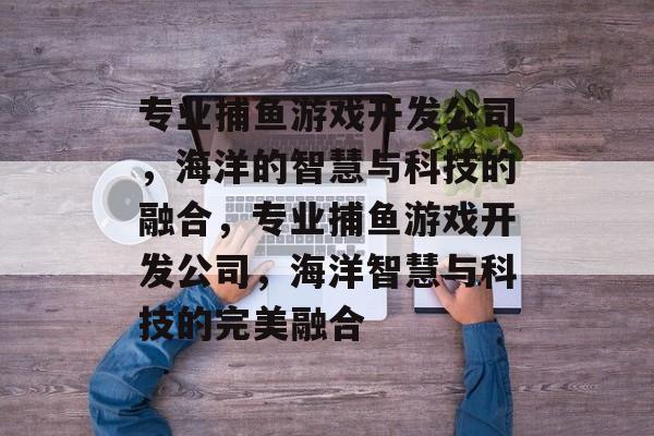 专业捕鱼游戏开发公司,海洋的智慧与科技的融合,专业捕鱼游戏开发公司,海洋智慧与科技的完美融合 专业捕鱼游戏开发公司,海洋的智慧与科技的融合,专业捕鱼游戏开发公司,海洋智慧与科技的完美融合