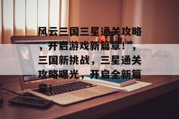 风云三国三星通关攻略，开启游戏新篇章！，三国新挑战，三星通关攻略曝光，开启全新篇章！