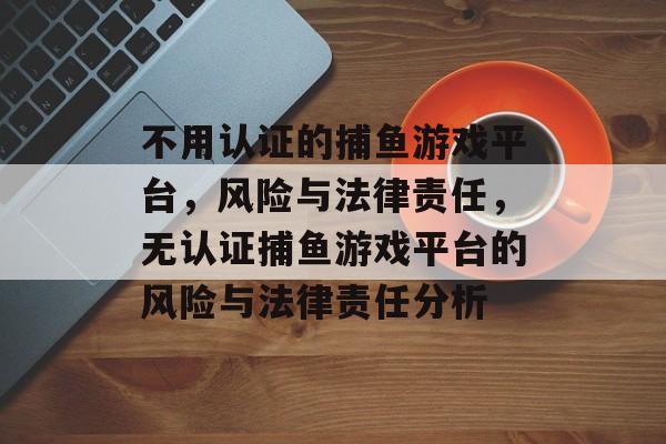 不用认证的捕鱼游戏平台,风险与法律责任,无认证捕鱼游戏平台的风险与法律责任分析 不用认证的捕鱼游戏平台,风险与法律责任,无认证捕鱼游戏平台的风险与法律责任分析