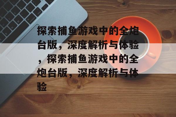 探索捕鱼游戏中的全炮台版,深度解析与体验,探索捕鱼游戏中的全炮台版,深度解析与体验 探索捕鱼游戏中的全炮台版,深度解析与体验,探索捕鱼游戏中的全炮台版,深度解析与体验