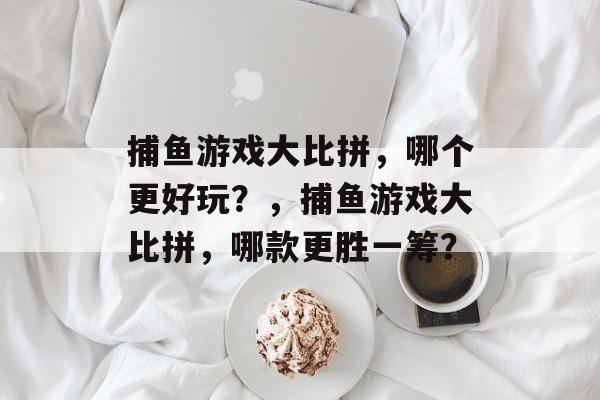 捕鱼游戏大比拼，哪个更好玩？，捕鱼游戏大比拼，哪款更胜一筹？