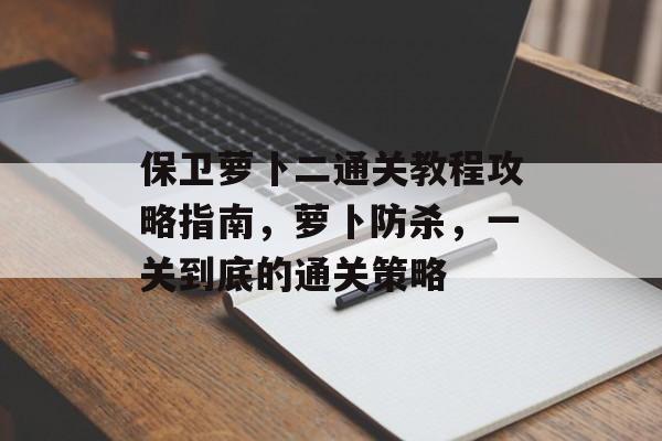 保卫萝卜二通关教程攻略指南,萝卜防杀,一关到底的通关策略 保卫萝卜二通关教程攻略指南,萝卜防杀,一关到底的通关策略