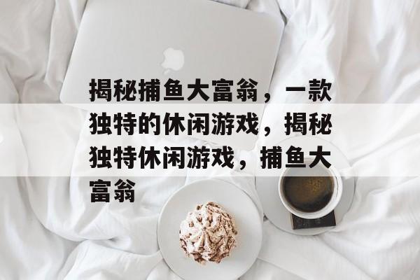 揭秘捕鱼大富翁，一款独特的休闲游戏，揭秘独特休闲游戏，捕鱼大富翁