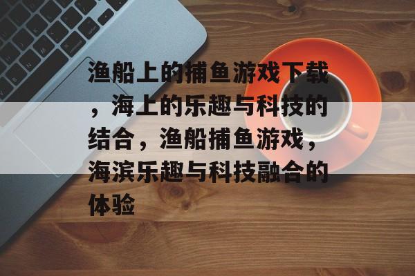 渔船上的捕鱼游戏下载，海上的乐趣与科技的结合，渔船捕鱼游戏，海滨乐趣与科技融合的体验