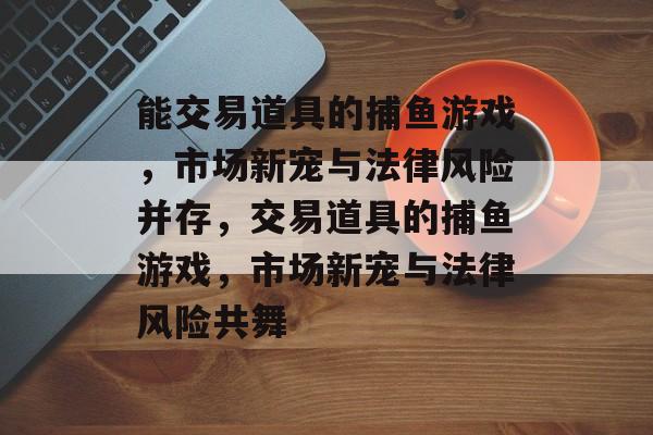 能交易道具的捕鱼游戏,市场新宠与法律风险并存,交易道具的捕鱼游戏,市场新宠与法律风险共舞 能交易道具的捕鱼游戏,市场新宠与法律风险并存,交易道具的捕鱼游戏,市场新宠与法律风险共舞