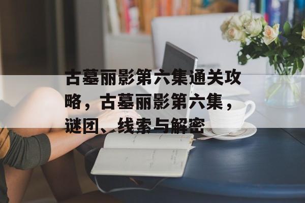 古墓丽影第六集通关攻略,古墓丽影第六集,谜团、线索与解密 古墓丽影第六集通关攻略,古墓丽影第六集,谜团、线索与解密
