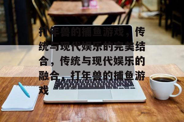 打年兽的捕鱼游戏,传统与现代娱乐的完美结合,传统与现代娱乐的融合,打年兽的捕鱼游戏 打年兽的捕鱼游戏,传统与现代娱乐的完美结合,传统与现代娱乐的融合,打年兽的捕鱼游戏