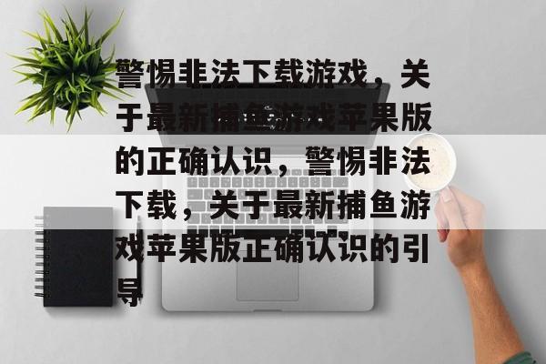 警惕非法下载游戏,关于最新捕鱼游戏苹果版的正确认识,警惕非法下载,关于最新捕鱼游戏苹果版正确认识的引导 警惕非法下载游戏,关于最新捕鱼游戏苹果版的正确认识,警惕非法下载,关于最新捕鱼游戏苹果版正确认识的引导