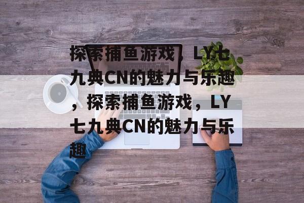 探索捕鱼游戏，LY七九典CN的魅力与乐趣，探索捕鱼游戏，LY七九典CN的魅力与乐趣
