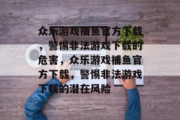 众乐游戏捕鱼官方下载，警惕非法游戏下载的危害，众乐游戏捕鱼官方下载，警惕非法游戏下载的潜在风险