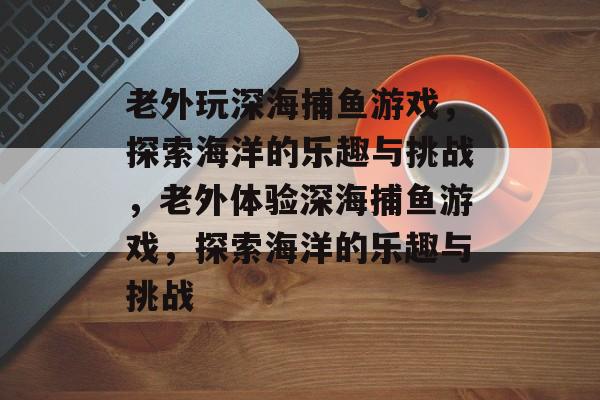 老外玩深海捕鱼游戏,探索海洋的乐趣与挑战,老外体验深海捕鱼游戏,探索海洋的乐趣与挑战 老外玩深海捕鱼游戏,探索海洋的乐趣与挑战,老外体验深海捕鱼游戏,探索海洋的乐趣与挑战