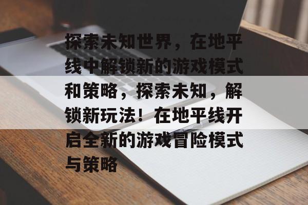 探索未知世界，在地平线中解锁新的游戏模式和策略，探索未知，解锁新玩法！在地平线开启全新的游戏冒险模式与策略