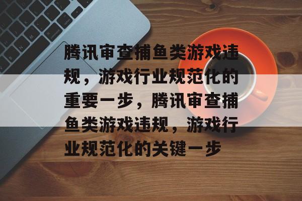 腾讯审查捕鱼类游戏违规，游戏行业规范化的重要一步，腾讯审查捕鱼类游戏违规，游戏行业规范化的关键一步