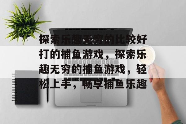 探索乐趣无穷的比较好打的捕鱼游戏,探索乐趣无穷的捕鱼游戏,轻松上手,畅享捕鱼乐趣 探索乐趣无穷的比较好打的捕鱼游戏,探索乐趣无穷的捕鱼游戏,轻松上手,畅享捕鱼乐趣
