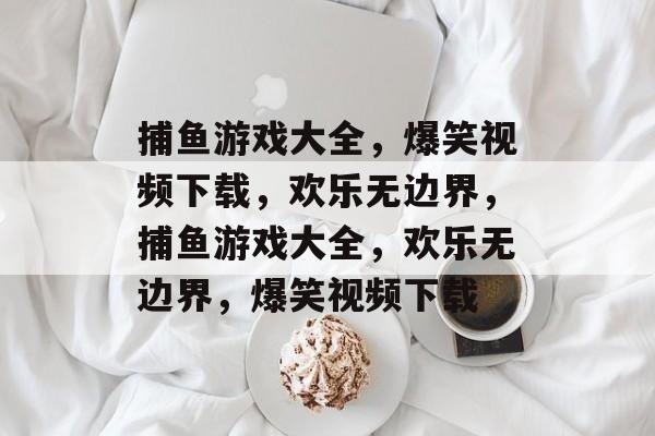 捕鱼游戏大全，爆笑视频下载，欢乐无边界，捕鱼游戏大全，欢乐无边界，爆笑视频下载
