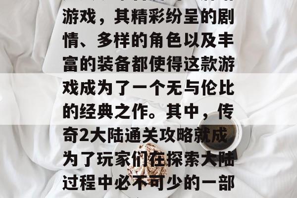 传奇2大陆是一款深受广大玩家喜爱的卡牌塔游戏，其精彩纷呈的剧情、多样的角色以及丰富的装备都使得这款游戏成为了一个无与伦比的经典之作。其中，传奇2大陆通关攻略就成为了玩家们在探索大陆过程中必不可少的一部分。，传奇2大陆通关攻略
