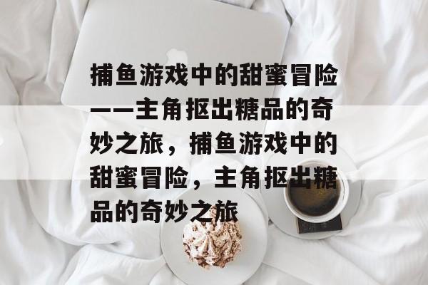 捕鱼游戏中的甜蜜冒险——主角抠出糖品的奇妙之旅,捕鱼游戏中的甜蜜冒险,主角抠出糖品的奇妙之旅 捕鱼游戏中的甜蜜冒险——主角抠出糖品的奇妙之旅,捕鱼游戏中的甜蜜冒险,主角抠出糖品的奇妙之旅