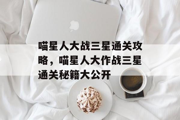 喵星人大战三星通关攻略,喵星人大作战三星通关秘籍大公开 喵星人大战三星通关攻略,喵星人大作战三星通关秘籍大公开