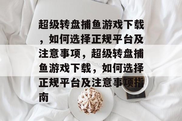 超级转盘捕鱼游戏下载,如何选择正规平台及注意事项,超级转盘捕鱼游戏下载,如何选择正规平台及注意事项指南 超级转盘捕鱼游戏下载,如何选择正规平台及注意事项,超级转盘捕鱼游戏下载,如何选择正规平台及注意事项指南