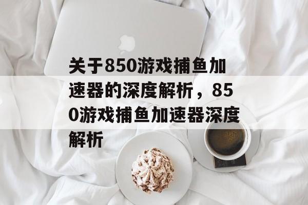 关于850游戏捕鱼加速器的深度解析,850游戏捕鱼加速器深度解析 关于850游戏捕鱼加速器的深度解析,850游戏捕鱼加速器深度解析