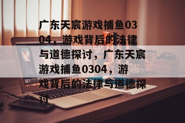 广东天宸游戏捕鱼0304,游戏背后的法律与道德探讨,广东天宸游戏捕鱼0304,游戏背后的法律与道德探讨 广东天宸游戏捕鱼0304,游戏背后的法律与道德探讨,广东天宸游戏捕鱼0304,游戏背后的法律与道德探讨