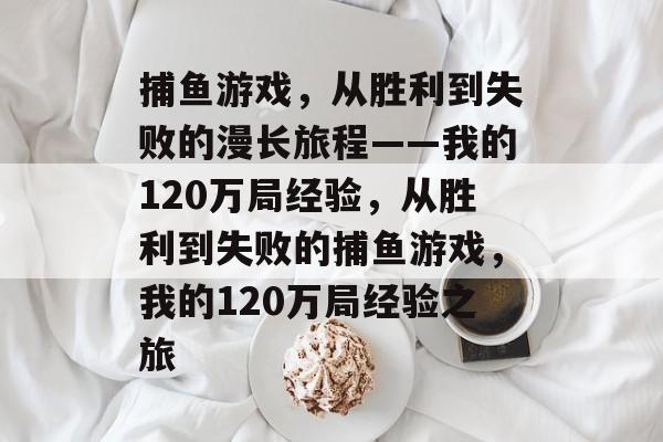 捕鱼游戏,从胜利到失败的漫长旅程——我的120万局经验,从胜利到失败的捕鱼游戏,我的120万局经验之旅 捕鱼游戏,从胜利到失败的漫长旅程——我的120万局经验,从胜利到失败的捕鱼游戏,我的120万局经验之旅